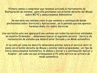 Primero vamos a comprobar que tenemos activada la Herramienta de
  Restauración de sistema , para ello pinchamos con el botón derecho del Mouse
                    sobre MI PC y seleccionamos Administrar

        Se nos abre una ventana como la que veremos a continuación donde
    pincharemos sobre Servicios y Aplicaciones , en la pantalla que nos aparece
                       haremos doble clic sobre Servicios.

Una vez hecho esto nos aparecerá una ventana con todos los servicios instalados
   en nuestro Ordenador ,, deberemos buscar el siguiente servicio : Servicio de
     restauración de sistema que deberá estar Iniciado y en Modo automático

   Si no esta así como he descrito deberemos pinchar sobre el servicio abrir el
  menú con el botón derecho de Mouse y pinchar sobre propiedades , en tipo de
  Inicio seleccionamos Automático, le damos a Iniciar y a continuación Aplicar y
    Aceptar , así cada vez que arranquemos el PC este servicio se activara de
                                 modo automático
 