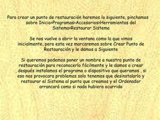 Para crear un punto de restauración haremos lo siguiente, pinchamos
         sobre Inicio>Programas>Accesorios>Herramientas del
                      Sistema>Restaurar Sistema

           Se nos vuelve a abrir la ventana como la que vimos
    inicialmente, pero esta vez marcaremos sobre Crear Punto de
                  Restauración y le damos a Siguiente

       Si queremos podemos poner un nombre a nuestro punto de
      restauración para reconocerlo fácilmente y le damos a crear
   , después instalamos el programa o dispositivo que queramos , si
     eso nos provocara problemas solo tenemos que desinstalarlo y
       restaurar el Sistema al punto que creamos y el Ordenador
               arrancará como si nada hubiera ocurrido
 