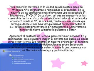 Para comenzar metemos en la unidad de CD nuestro disco de
   Windows XP y arrancamos o reiniciamos el ordenador. En la
  mayoría de las configuraciones el arranque usa la secuencia 1º
 Disquetera , 2º CD, 3º Disco duro , así que en la mayoría de los
casos al detectar el disco de instalación introducido el ordenador
  arrancará desde el CD, si no es así, tendremos que decirle que
  arranque desde el CD. Una vez que hemos arrancado desde el
 CD, Windows nos presentara la primera pantalla. Como vamos a
          instalar de nuevo Windows le pulsamos a Enter.

 Aparecerá el contrato de licencia, para continuar pulsamos F8 y
continuamos, en la siguiente imagen el sistema nos busca los discos
duros o particiones que tenemos en nuestro ordenador, si tenemos
    solo un disco con una partición pulsamos sobre Enter para
 continuar (si tenemos varias seleccionamos la que deseamos con
            las flechas arriba/abajo y pulsamos Enter).
 