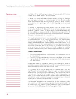 12
“Evaluación de AprendizajesTécnicos para Enseñanza MediaTécnico Profesional”- Unidad 4
actividades, de los resultados que se pretenden alcanzar y también de las
razones por las que el profesor las ha planificado.
En primer lugar, pues, será necesario que el profesor explicite los objetivos
que se proponen alcanzar en la secuencia que se inicia. En esta acción
reside la primera dificultad del proceso, pues, ¿cómo se deben formular
estos objetivos para que tengan la forma óptima para presentar/os a los
alumnos?
En general, los objetivos se formulan desde la lógica del experto que no
tiene mucha relación con la lógica de funcionamiento de cada alumno que
responde a una lógica propia. Así, el problema fundamental desde el punto
de vista didáctico no es la definición de los objetivos por un experto, si no el
de la construcción de la representación de estos objetivos por el alumnado.
Estos dos procesos pueden ser muy dispares.
Para ayudar a los estudiantes en esta construcción no basta en enumerar
los objetivos tal como los ha formulado el enseñante, sino que se deben
planificar actividades que faciliten la elaboración por cada alumno de una
primera representación de las intenciones explicitadas por el profesor. Estas
actividades deben ser tales que cada estudiante del grupo-clase se puede
sentir implicado en ellas sea cual sea su situación inicial. Ello comporta que
tengan un carácter simple y concreto, sean lo más manipulativas posible y
estén cerca de los intereses y de las vivencias personales de los estudiantes.
Tienen un doble objetivo:
•	 por un lado, pretenden situar al estudiante en los contenidos de los que
se inicia el estudio
•	 por otro lado, persiguen que cada alumno se pueda hacer una primera
representación de lo que se quiere conseguir con el ciclo de aprendizaje
que se le propone.
Sin embargo, sería un grave error creer que a través de las primeras
actividades de aprendizaje los estudiantes habrán captado las intenciones
del profesor al proponerles unas determinadas metas.
En cada etapa del proceso de aprendizaje los objetivos explicitarlos por
el profesorado son traducidos por el alumno según sus representaciones
anteriores y de forma compatible con los medios de que disponen en este
momento para alcanzarlos. Así pues, al iniciar la secuencia, cada alumno,
según sus estructuras de acogida, pero también como consecuencia de las
interacciones que se producen en el aula, interpretará de manera diferente
el mensaje que el enseñante ha intentado transmitirle.
El profesorado deberá propiciar la explicación de estas representaciones
para poder tener indicios sobre la divergencia entre su representación y la
de sus alumnos. Ignorar estas posibles divergencias puede comprometer
seriamente el éxito del proceso de enseñanza que se inicia.
Tomemos nota:
 