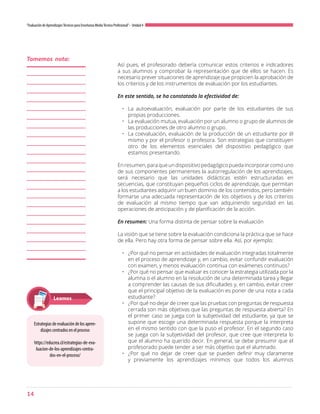 14
“Evaluación de AprendizajesTécnicos para Enseñanza MediaTécnico Profesional”- Unidad 4
Así pues, el profesorado debería comunicar estos criterios e indicadores
a sus alumnos y comprobar la representación que de ellos se hacen. Es
necesario prever situaciones de aprendizaje que propicien la aprobación de
los criterios y de los instrumentos de evaluación por los estudiantes.
En este sentido, se ha constatado la efectividad de:
•	 La autoevaluación, evaluación por parte de los estudiantes de sus
propias producciones.
•	 La evaluación mutua, evaluación por un alumno o grupo de alumnos de
las producciones de otro alumno o grupo.
•	 La coevaluación, evaluación de la producción de un estudiante por él
mismo y por el profesor o profesora. Son estrategias que constituyen
otro de los elementos esenciales del dispositivo pedagógico que
estamos presentando.
Enresumen,paraqueundispositivopedagógicopuedaincorporarcomouno
de sus componentes permanentes la autorregulación de los aprendizajes,
será necesario que las unidades didácticas estén estructuradas en
secuencias, que constituyan pequeños ciclos de aprendizaje, que permitan
a los estudiantes adquirir un buen dominio de los contenidos, pero también
formarse una adecuada representación de los objetivos y de los criterios
de evaluación al mismo tiempo que van adquiriendo seguridad en las
operaciones de anticipación y de planificación de la acción.
En resumen: Una forma distinta de pensar sobre la evaluación
La visión que se tiene sobre la evaluación condiciona la práctica que se hace
de ella. Pero hay otra forma de pensar sobre ella. Así, por ejemplo:
•	 ¿Por qué no pensar en actividades de evaluación integradas totalmente
en el proceso de aprendizaje y, en cambio, evitar confundir evaluación
con examen, y menos evaluación continua con exámenes continuos?
•	 ¿Por qué no pensar que evaluar es conocer la estrategia utilizada por la
alumna o el alumno en la resolución de una determinada tarea y llegar
a comprender las causas de sus dificultades y, en cambio, evitar creer
que el principal objetivo de la evaluación es poner de una nota a cada
estudiante?
•	 ¿Por qué no dejar de creer que las pruebas con preguntas de respuesta
cerrada son más objetivas que las preguntas de respuesta abierta? En
el primer caso se juega con la subjetividad del estudiante, ya que se
supone que escoge una determinada respuesta porque la interpreta
en el mismo sentido con que la puso el profesor. En el segundo caso
se juega con la subjetividad del profesor, que cree que interpreta lo
que el alumno ha querido decir. En general, se debe presumir que el
profesorado puede tender a ser más objetivo que el alumnado.
•	 ¿Por qué no dejar de creer que se pueden definir muy claramente
y previamente los aprendizajes mínimos que todos los alumnos
Tomemos nota:
Estrategias de evaluación de los apren-
dizajes centrados en el proceso
https://educrea.cl/estrategias-de-eva-
luacion-de-los-aprendizajes-centra-
dos-en-el-proceso/
Leamos
 