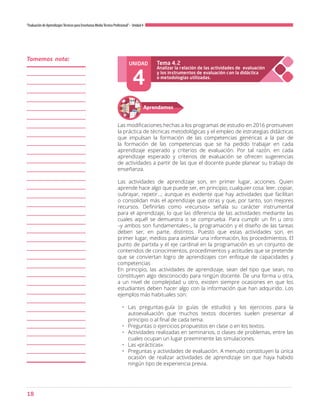18
“Evaluación de AprendizajesTécnicos para Enseñanza MediaTécnico Profesional”- Unidad 4
UNIDAD
4
Analizar la relación de las actividades de evaluación
y los instrumentos de evaluación con la didáctica
o metodologías utilizadas.
Tema 4.2
Aprendamos
Las modificaciones hechas a los programas de estudio en 2016 promueven
la práctica de técnicas metodológicas y el empleo de estrategias didácticas
que impulsan la formación de las competencias genéricas a la par de
la formación de las competencias que se ha pedido trabajar en cada
aprendizaje esperado y criterios de evaluación. Por tal razón, en cada
aprendizaje esperado y criterios de evaluación se ofrecen sugerencias
de actividades a partir de las que el docente puede planear su trabajo de
enseñanza.
Las actividades de aprendizaje son, en primer lugar, acciones. Quien
aprende hace algo que puede ser, en principio, cualquier cosa: leer, copiar,
subrayar, repetir…; aunque es evidente que hay actividades que facilitan
o consolidan más el aprendizaje que otras y que, por tanto, son mejores
recursos. Definirlas como «recursos» señala su carácter instrumental
para el aprendizaje, lo que las diferencia de las actividades mediante las
cuales aquél se demuestra o se comprueba. Para cumplir un fin u otro
–y ambos son fundamentales–, la programación y el diseño de las tareas
deben ser, en parte, distintos. Puesto que estas actividades son, en
primer lugar, medios para asimilar una información, los procedimientos. El
punto de partida y el eje cardinal en la programación es un conjunto de
contenidos de conocimientos, procedimientos y actitudes que se pretende
que se conviertan logro de aprendizajes con enfoque de capacidades y
competencias
En principio, las actividades de aprendizaje, sean del tipo que sean, no
constituyen algo desconocido para ningún docente. De una forma u otra,
a un nivel de complejidad u otro, existen siempre ocasiones en que los
estudiantes deben hacer algo con la información que han adquirido. Los
ejemplos más habituales son:
•	 Las preguntas-guía (o guías de estudio) y los ejercicios para la
autoevaluación que muchos textos docentes suelen presentar al
principio o al final de cada tema.
•	 Preguntas o ejercicios propuestos en clase o en los textos.
•	 Actividades realizadas en seminarios, o clases de problemas, entre las
cuales ocupan un lugar preeminente las simulaciones.
•	 Las «prácticas».
•	 Preguntas y actividades de evaluación. A menudo constituyen la única
ocasión de realizar actividades de aprendizaje sin que haya habido
ningún tipo de experiencia previa.
Tomemos nota:
 