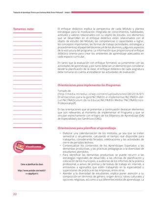 22
“Evaluación de AprendizajesTécnicos para Enseñanza MediaTécnico Profesional”- Unidad 4
El enfoque didáctico explica la perspectiva de cada Módulo y plantea
estrategias para la movilización integrada de conocimientos, habilidades,
actitudes y valores relacionados con su objeto de estudio. Los elementos
que se desarrollan en el enfoque didáctico están relacionados con el
objeto de estudio del Módulo; las competencias o capacidades a lograr;
los conceptos importantes; las formas de trabajo (actividades, estrategias y
procedimientos); el papel del docente y el de los alumnos, y algunos aspectos
de la estructura del programa. La información que proporciona el enfoque
didáctico orienta para crear los ambientes de aprendizaje adecuados en
cada espacio curricular.
En tanto que la evaluación con enfoque formativo va juntamente con las
actividades de aprendizaje, y por tanto debe ser un elemento por considerar
desde la planificación de la clase; el enfoque didáctico de cada asignatura
debe tomarse en cuenta al establecer las actividades de evaluación.
Orientaciones para implementar los Programas
Orientaciones para planificar el aprendizaje
Tomado de
(http://media.mineduc.cl/wp-content/uploads/sites/28/2016/07/
Orientaciones-para-la-gesti%C3%B3n-e-implementaci%C3%B3n-del-
curr%C3%ADculum-de-la-Educaci%C3%B3n-Media-T%C3%A9cnico-
Profesional.pdf)
En las orientaciones que se presentan a continuación destacan elementos
que son relevantes al momento de implementar el Programa y que se
vinculan estrechamente con el logro de los Objetivos de Aprendizaje (OA)
de Especialidad y los Genéricos (OAG).
•	 Elaborar una calendarización de los módulos, ya sea que se traten
semestral o anualmente, calculando el tiempo real disponible para
trabajarlos, considerando feriados, celebraciones y las actividades de
cierre de periodos lectivos.
•	 Contextualizar los contenidos de los Aprendizajes Esperados a las
demandas productivas, y las prácticas pedagógicas a la diversidad de
estudiantes atendidos.
•	 Para identificar las demandas productivas se puede recurrir a las
estrategias regionales de desarrollo, a las oficinas de planificación y
colocación de los municipios, a auditorías de los informes de la práctica
profesional, a avisos de prensa y de bolsas de trabajo en internet, a
entrevistas a egresados que estén trabajando en la especialidad o
supervisores de práctica en las empresas, entre otras.
•	 Atender a la diversidad de estudiantes implica poner atención a su
composición en términos de género, origen étnico, raíces culturales y
opciones religiosas, así como a sus diferentes estilos de aprendizaje. La
Tomemos nota:
Cómo se planifican las clases
https://www.youtube.com/watch?-
v=cdpqAtjcm1s
Visualicemos
 