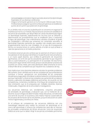 23
“Evaluación de AprendizajesTécnicos para Enseñanza MediaTécnico Profesional”- Unidad 4
tareapedagógica consisteen lograr que todos alcancenlos Aprendizajes
Esperados, en sus diversas condiciones.
•	 Integrar la formación general con la Formación Diferenciada Técnico-
Profesional para asegurar que entre ambas perspectivas se establezcan
puntos de encuentro que potencien el aprendizaje.
En un ámbito más circunscrito, la planificación se concentra en organizar la
enseñanza en torno a un módulo. Aquí la tarea se concentra en establecer la
secuencia de actividades que desarrollará el cuerpo estudiantil para lograr
un Aprendizaje Esperado, especificando los recursos que se utilizarán y
determinando los procedimientos que se emplearán para ir evaluando
el logro del aprendizaje. Este ordenamiento necesita considerar el grado
de complejidad o dificultad que presentan los contenidos asociados al
Aprendizaje Esperado, partiendo por aquellos más simples para avanzar
progresivamente hacia los más complejos. En el caso de la preparación
técnica, se necesita tomar en cuenta, además, el orden en que se llevan a
cabo las operaciones en el medio productivo.
El contexto social actual y los cambios que se avecinan en el futuro cercano
nos plantean el reto de pasar del énfasis en la planificación de la enseñanza,
a un nuevo papel docente, que conlleva la generación de situaciones
significativas, con el fin de que los estudiantes aprendan lo que requieren
para su autorrealización y su participación en la sociedad. De esta forma,
la educación sigue siendo intencional, porque trata de planear procesos de
acuerdo con ciertas metas, pero esta planeación debe orientarse en torno
al desarrollo de las competencias que requieren los ciudadanos de hoy.
Esto implica que como docentes debemos estudiar los grandes problemas
del contexto, tener claridad acerca de las competencias que pretendemos
contribuir a formar, apropiarnos con profundidad de los contenidos
disciplinaresyluegosabercómollevaracabolemediaciónconlosestudiantes
para que “aprendan” y refuercen las competencias, partiendo de sus saberes
previos y aplicando estrategias didácticas pertinentes, de acuerdo con las
competencias, contenidos y problemas. El enfoque de competencias tiene
esta orientación, que es la propuesta por múltiples docentes, diversos
intelectuales, integrantes de la comunidad e investigadores.
Las secuencias didácticas son, sencillamente, conjuntos articulados
de actividades de aprendizaje y evaluación que, con la mediación de un
docente, buscan el logro de determinadas metas educativas, considerando
una serie de recursos. En la práctica, esto implica mejoras sustanciales de
los procesos de formación de los estudiantes, ya que la educación se vuelve
menos fragmentada y se enfoca en metas.
En el enfoque de competencias, las secuencias didácticas son una
metodología relevante para mediar los procesos de aprendizaje en el
marco del aprendizaje o refuerzo de competencias; para ello se retoman
los principales componentes de dichas secuencias, como las situaciones
didácticas (a las que se deben dirigir la secuencia), actividades pertinentes
Tomemos nota:
Secuenciación Didáctica
https://www.youtube.com/watch?-
v=LTSk3JazI2U
Visualicemos
 
