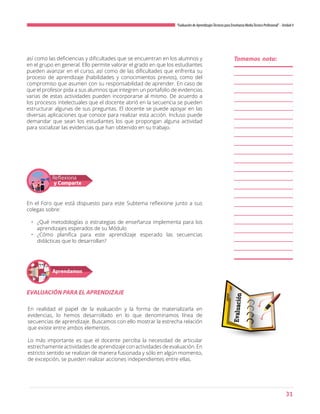 31
“Evaluación de AprendizajesTécnicos para Enseñanza MediaTécnico Profesional”- Unidad 4
así como las deficiencias y dificultades que se encuentran en los alumnos y
en el grupo en general. Ello permite valorar el grado en que los estudiantes
pueden avanzar en el curso, así como de las dificultades que enfrenta su
proceso de aprendizaje (habilidades y conocimientos previos), como del
compromiso que asumen con su responsabilidad de aprender. En caso de
que el profesor pida a sus alumnos que integren un portafolio de evidencias
varias de estas actividades pueden incorporarse al mismo. De acuerdo a
los procesos intelectuales que el docente abrió en la secuencia se pueden
estructurar algunas de sus preguntas. El docente se puede apoyar en las
diversas aplicaciones que conoce para realizar esta acción. Incluso puede
demandar que sean los estudiantes los que propongan alguna actividad
para socializar las evidencias que han obtenido en su trabajo.
En el Foro que está dispuesto para este Subtema reflexione junto a sus
colegas sobre:
•	 ¿Qué metodologías o estrategias de enseñanza implementa para los
aprendizajes esperados de su Módulo
•	 ¿Cómo planifica para este aprendizaje esperado las secuencias
didácticas que lo desarrollan?
En realidad el papel de la evaluación y la forma de materializarla en
evidencias, lo hemos desarrollado en lo que denominamos línea de
secuencias de aprendizaje. Buscamos con ello mostrar la estrecha relación
que existe entre ambos elementos.
Lo más importante es que el docente perciba la necesidad de articular
estrechamente actividades de aprendizaje con actividades de evaluación. En
estricto sentido se realizan de manera fusionada y sólo en algún momento,
de excepción, se pueden realizar acciones independientes entre ellas.
Reflexiona
y Comparte
Aprendamos
EVALUACIÓN PARA EL APRENDIZAJE
Tomemos nota:
 