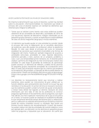 33
“Evaluación de AprendizajesTécnicos para Enseñanza MediaTécnico Profesional”- Unidad 4
acción cuando la información se vincula con situaciones reales.
No importa la denominación que asuma el docente, cuando hay claridad
sobre la articulación: información/realidad. Es importante que desde el
principio del curso el docente exprese con claridad los elementos que
retomará para integrar la calificación:
•	 Tareas que se soliciten (como hemos visto estas evidencias pueden
obtenerse de las actividades de desarrollo y actividades de cierre de
una secuencia); reportes de laboratorio; trabajos individuales y/o en
pequeños grupos (siempre y cuando se especifique la responsabilidad
de cada uno de los integrantes del grupo), e incluso exámenes.
•	 Un elemento que puede ayudar en esta actividad es concebir desde
el principio del curso la elaboración de un portafolio electrónico
de evidencias, para ello pueden los profesores utilizar la plataforma
Moodle. En este caso desde el principio del curso es necesario
establecer las secciones que contendrá el portafolio y las formas de
integración del mismo. Puede por ejemplo integrarse de acuerdo a
actividades extra-clase, actividades en clase, reportes laboratorio,
exámenes parciales; o bien, avances de un proyecto, problema o
caso; o por una temporalidad primer bimestre, etc. El docente podrá
analizar cuál forma de integración es más funcional para realizar esta
actividad. En cada etapa el portafolio de evidencias de aprendizaje
puede constituir un elemento de reflexión y análisis de los alumnos
en pequeños grupos impulsando actividades de co-evaluación entre
ellos. En todo caso el docente requiere fijar los criterios que empleará
en la evaluación del portafolio, un ejemplo de ello lo puede obtener en
el documento “Diseño de Portafolios Electrónicos para el Aprendizaje”
[https://docs.google.com/file/d/0B98oNCIpngp7RTZVUE0tTnFIMTg/
edit]
•	 Los docentes no necesariamente tienen que renunciar a realizar
exámenes, estos pueden ser instrumentos de gran utilidad por su
función didáctica, pero precisamente esta función es la que hay que
reivindicar en la educación. En primer término es necesario reconocer
que los exámenes pueden cumplir la función de ayudar al estudiante
a revisar hasta dónde han logrado un dominio necesario de cierta
información, por otro lado, el reto de los profesores es construir
preguntas significativas en los exámenes, esto es preguntas, que vayan
más allá de una mera repetición memorística de lo que se encuentra
en un texto. Un examen puede ser diseñado en la plataforma Moodle,
lo que ciertamente demanda tiempo del docente para su elaboración,
pero su calificación es realizada directamente por el sistema, el alumno
puede de manera inmediata conocer su resultado. Aquí existe una
primera función didáctica de retroalimentación. A partir del examen
se pueden realizar otro tipo de actividades de carácter didáctico, como
por ejemplo abrir una discusión con los alumnos en pequeños grupos
sobre las preguntas y respuestas que se obtuvieron, de suerte que
Tomemos nota:
 