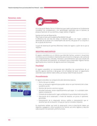 40
“Evaluación de AprendizajesTécnicos para Enseñanza MediaTécnico Profesional”- Unidad 4
Leamos
En la Educación Media Técnico Profesional, para saber qué observar es fundamental
considerar las competencias y los aprendizajes esperados que el docente se
propuso favorecer en sus alumnos, y luego realizar el registro.
Ejemplo de Guía de Observación
http://caes.ort.edu.uy/innovaportal/file/46003/1/6b.pdf
A diferencia de una lista de cotejo, el docente registra con mayor cuidado lo
observado de acuerdo con el desempeño del alumno, del grupo en su conjunto o
de un grupo de alumnos.
La guía de observación permite diferentes niveles de registro a partir de lo que se
requiera
El registro anecdótico es un informe que describe hechos, sucesos o situaciones
concretos que se consideran importantes para el alumno o el grupo, y da cuenta de
sus comportamientos, actitudes, intereses o procedimientos. para que resulte útil
como instrumento de evaluación, es necesario que el observador registre hechos
significativos de un alumno, de algunos alumnos o del grupo.
Finalidad
El registro anecdótico se recomienda para identificar las características de un
alumno, algunos alumnos o del grupo, con la finalidad de hacer un seguimiento
sistemático para obtener datos útiles y así evaluar determinada situación.
Procedimiento
El registro anecdótico se compone de siete elementos básicos:
•	 Fecha: día que se realiza.
•	 Hora: es necesario registrarla para poder ubicar en qué momento de la clase
sucedió la acción.
•	 Nombre del alumno, alumnos o grupo.
•	 Actividad evaluada: anotar específicamente qué aspec- to o actividad están
sujetos a evaluación.
•	 Contexto de la observación: lugar y ambiente en que se desarrolla la situación.
•	 Descripción de lo observado: a modo de relatoría, sin juicios ni opiniones
personales.
•	 Interpretación de lo observado: lectura, análisis e interpretación que el
docente hace de la situación; incluye por qué se considera relevante.
Es importante señalar que tanto la observación como la descripción deben ser
objetivas y apegarse a como sucedieron los hechos, así como registrar y describir
cada situación con precisión y de forma breve.
REGISTRO ANECDÓTICO
Tomemos nota:
 