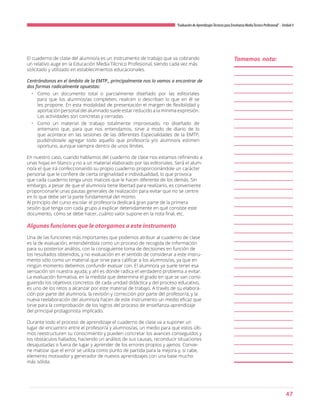 47
“Evaluación de AprendizajesTécnicos para Enseñanza MediaTécnico Profesional”- Unidad 4
El cuaderno de clase del alumno/a es un instrumento de trabajo que va cobrando
un relativo auge en la Educación Media Técnico Profesional, siendo cada vez más
solicitado y utilizado en establecimientos educacionales.
Centrándonos en el ámbito de la EMTP., principalmente nos lo vamos a encontrar de
dos formas radicalmente opuestas:
•	 Como un documento total o parcialmente diseñado por las editoriales
para que los alumnos/as completen, realicen o describan lo que en él se
les propone. En esta modalidad de presentación el margen de flexibilidad y
aportación personal del alumnado suele estar reducido a la mínima expresión.
Las actividades son concretas y cerradas.
•	 Como un material de trabajo totalmente improvisado, no diseñado de
antemano que, para que nos entendamos, sirve a modo de diario de lo
que acontece en las sesiones de las diferentes Especialidades de la EMTP,
pudiéndosele agregar todo aquello que profesor/a y/o alumno/a estimen
oportuno, aunque siempre dentro de unos límites.
En nuestro caso, cuando hablamos del cuaderno de clase nos estamos refiriendo a
unas hojas en blanco y no a un material elaborado por las editoriales. Será el alum-
no/a el que irá confeccionando su propio cuaderno proporcionándole un carácter
personal que le confiere de cierta originalidad e individualidad, lo que provoca
que cada cuaderno tenga unos matices que le hacen diferente de los demás. Sin
embargo, a pesar de que el alumno/a tiene libertad para realizarlo, es conveniente
proporcionarle unas pautas generales de realización para evitar que no se centre
en lo que debe ser la parte fundamental del mismo.
Al principio del curso escolar el profesor/a dedicará gran parte de la primera
sesión que tenga con cada grupo a explicar detenidamente en qué consiste este
documento, cómo se debe hacer, cuánto valor supone en la nota final, etc.
Algunas funciones que le otorgamos a este instrumento
Una de las funciones más importantes que podemos atribuir al cuaderno de clase
es la de evaluación, entendiéndola como un proceso de recogida de información
para su posterior análisis, con la consiguiente toma de decisiones en función de
los resultados obtenidos, y no evaluación en el sentido de considerar a este instru-
mento sólo como un material que sirve para calificar a los alumnos/as, ya que en
ningún momento debemos confundir evaluar con. El alumno/a ya suele tener esa
sensación sin nuestra ayuda, y ahí es donde radica el verdadero problema a evitar.
La evaluación formativa, en la medida que determina el grado en que se van consi-
guiendo los objetivos concretos de cada unidad didáctica y del proceso educativo,
es uno de los retos a alcanzar por este material de trabajo. A través de su elabora-
ción por parte del alumno/a, la revisión y corrección por parte del profesor/a, y la
nueva reelaboración del alumno/a hacen de este instrumento un medio eficaz que
sirve para la comprobación de los logros del proceso de enseñanza-aprendizaje
del principal protagonista implicado.
Durante todo el proceso de aprendizaje el cuaderno de clase va a suponer un
lugar de encuentro entre el profesor/a y alumnos/as, un medio para que estos últi-
mos reestructuren su conocimiento y pueden concretar los avances conseguidos y
los obstáculos hallados, haciendo un análisis de sus causas, reconducir situaciones
desajustadas o fuera de lugar y aprender de los errores propios y ajenos. Convie-
ne matizar que el error se utiliza como punto de partida para la mejora y, si cabe,
elemento motivador y generador de nuevos aprendizajes con una base mucho
más sólida.
Tomemos nota:
 