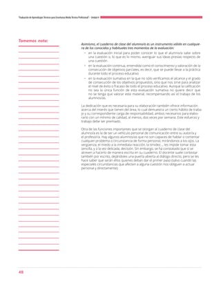 48
“Evaluación de AprendizajesTécnicos para Enseñanza MediaTécnico Profesional”- Unidad 4
Asimismo, el cuaderno de clase del alumno/a es un instrumento válido en cualquie-
ra de los conocidos y habituales tres momentos de la evaluación:
•	 en la evaluación inicial para poder conocer lo que el alumno/a sabe sobre
una cuestión o, lo que es lo mismo, averiguar sus ideas previas respecto de
una cuestión
•	 en la evaluación continua, entendida como el conocimiento y valoración de la
consecución de objetivos parciales, es decir, que se puede llevar a la práctica
durante todo el proceso educativo
•	 en la evaluación sumativa en la que no sólo verificamos el alcance y el grado
de consecución de los objetivos propuestos, sino que nos sirve para analizar
el nivel de éxito o fracaso de todo el proceso educativo. Aunque la calificación
no sea la única función de esta evaluación sumativa no quiere decir que
no se tenga que valorar este material, recompensando así el trabajo de los
alumnos/as.
La dedicación que es necesaria para su elaboración también ofrece información
acerca del interés que tienen del área, lo cual demuestra un cierto hábito de traba-
jo y su correspondiente carga de responsabilidad, ambos necesarios para elabo-
rarlo con un mínimo de calidad, al menos, dos veces por semana. Este esfuerzo y
trabajo debe ser premiado.
Otra de las funciones importantes que se otorgan al cuaderno de clase del
alumno/a es la de ser un vehículo personal de comunicación entre su autor/a y
el profesor/a. Hay algunos alumnos/as que no son capaces de hablar o comentar
cualquier problema o circunstancia de forma personal, mirándonos a los ojos. La
vergüenza, el miedo a la inmediata reacción, la timidez..., les impide tomar esta
sencilla, y a la vez delicada, decisión. Sin embargo, se ha constatado que sí se
atreven a hacerlo de manera escrita en su cuaderno. El docente suele contestar
también por escrito, dejándoles una puerta abierta al diálogo directo, pero se les
hace saber que serán ellos quienes deban dar el primer paso (salvo cuando las
especiales circunstancias que afecten a alguna cuestión nos obliguen a actuar
personal y directamente).
Tomemos nota:
 