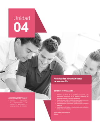 Unidad
01
Unidad
04
Actividades e instrumentos
de evaluación
•	 Determinar la relación de las actividades de evaluación y los
instrumentos de evaluación con los objetivos de aprendizaje, los
aprendizajes esperados y los criterios de evaluación
•	 Analizarlarelacióndelasactividadesdeevaluaciónylosinstrumentos
de evaluación con la didáctica o metodologías utilizadas.
•	 Elaborar actividades e instrumentos de evaluación para un criterio de
evaluación.
•	 Analizarlacorrección,análisisyretroalimentacióndelosresultadosde
la evaluación a los estudiantes.
Número total de horas cronológicas:
30 horas
CRITERIOS DE EVALUACIÓN
•	 Elaborar actividades
e instrumentos de
evaluación apropiados a
los programas de estudio
APRENDIZAJES ESPERADOS
 