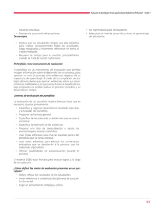 63
“Evaluación de AprendizajesTécnicos para Enseñanza MediaTécnico Profesional”- Unidad 4
esfuerzo individual.
•	 Favorece la autonomía del estudiante.
Desventajas:
•	 Implica que los estudiantes tengan una alta disciplina
para realizar constantemente todas las actividades,
luego recopilarlas y finalmente reflexionar en torno al
trabajo realizado.
•	 Requiere de tiempo para su revisión, principalmente
cuando se trata de cursos numerosos.
El Portfolio como instrumento de evaluación
El portafolio es un instrumento de evaluación que permite
recoger información sobre el desarrollo de un proceso, para
apreciar no solo un puntaje, sino evidencias respecto de su
trayectoria de aprendizaje. A través de la compilación de tra-
bajos del estudiante que aportan evidencias sobre sus cono-
cimientos, habilidades y lo que piensa frente al desafío de tra-
bajo propuesto es posible evaluar el proceso completo y su
desarrollo en tiempo.
Criterios de evaluación del portafolio
La evaluación de un portafolio implica diversas fases que es
necesario cautelar previamente:
•	 Especificar y negociar claramente el resultado esperado
y la finalidad del portafolio.
•	 Proponer un formato general.
•	 Especificar la naturaleza de las evidencias que se espera
encontrar.
•	 Especificar la extensión de las evidencias.
•	 Preparar una lista de comprobación o escala de
estimación para evaluar portafolios.
•	 Usar notas adhesivas para marcar aquellas partes del
portafolio que se desea repasar.
•	 Usar notas adhesivas para esbozar los comentarios
evaluativos que se devolverán a la persona que ha
elaborado el portafolio.
•	 Ofrecer posibilidades de autoevaluación durante el
proceso.
El material DEBE estar fechado para evaluar logros a lo largo
de la trayectoria.
¿Cómo definir las metas de evaluación presentes en un por-
tafolio?
•	 Deben reflejar los resultados de los estudiantes.
•	 Hacer referencia a contenidos disciplinares de carácter
fundamental.
•	 Exigir un pensamiento complejo y crítico.
•	 Ser significativas para el estudiante.
•	 Adecuarse al nivel de desarrollo y ritmo de aprendizaje
del estudiante.
 