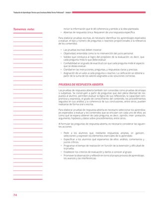 74
“Evaluación de AprendizajesTécnicos para Enseñanza MediaTécnico Profesional”- Unidad 4
incluir la información que le dé coherencia y sentido a la idea planteada.
•	 Abiertas de respuesta única: Requieren de una respuesta específica.
Para elaborar pruebas escritas, es necesario identificar los aprendizajes esperados
a evaluar, el tipo y número de preguntas o reactivos proporcionales a la relevancia
de los contenidos.
•	 Las pruebas escritas deben mostrar:
•	 Objetividad, entendida como la no intervención del juicio personal.
•	 Validez que conduzca al logro del propósito de la evaluación; es decir, que
cada pregunta mida lo que debe evaluar.
•	 Confiabilidad en el grado de exactitud con que cada pregunta mide el aspecto
que se desea evaluar.
•	 Claridad en las instrucciones, preguntas, y respuestas claras y precisas.
•	 Asignación de un valor a cada pregunta o reactivo. La calificación se obtiene a
partir de la suma de los valores asignados a las soluciones correctas.
PRUEBAS DE RESPUESTA ABIERTA
Las pruebas de respuesta abierta también son conocidas como pruebas de ensayo
o subjetivas. Se construyen a partir de preguntas que dan plena libertad de res-
puesta al alumno. permiten evaluar la lógica de sus reflexiones, la capacidad com-
prensiva y expresiva, el grado de conocimiento del contenido, los procedimientos
seguidos en sus análisis y la coherencia de sus conclusiones, entre otros; pueden
realizarse de forma oral o escrita.
Para elaborar pruebas de respuesta abierta es necesario seleccionar los aprendiza-
jes esperados a evaluar y los contenidos que se vinculan con cada uno de ellos; así
como qué se espera obtener de cada pregunta, es decir, opinión, inter- pretación,
argumento, hipótesis y datos sobre procedimientos, entre otros.
Al formular las preguntas de respuesta abierta, es necesario considerar las siguien-
tes acciones:
•	 Pedir a los alumnos que, mediante respuestas amplias, or- ganicen,
seleccionen y expresen los elementos esenciales de lo aprendido.
•	 Especificar a los alumnos qué esperamos de ellos: análisis, comentarios y
juicios críticos.
•	 Programar el tiempo de realización en función de la extensión y dificultad de
la prueba.
•	 Establecer los criterios de evaluación y darlos a conocer al grupo.
•	 Promover la observación y reflexión en torno al propio proceso de aprendizaje,
los avances y las interferencias.
Tomemos nota:
 