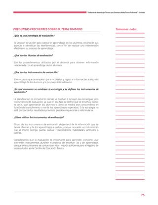 75
“Evaluación de AprendizajesTécnicos para Enseñanza MediaTécnico Profesional”- Unidad 4
PREGUNTAS FRECUENTES SOBRE EL TEMA TRATADO
¿Qué es una estrategia de evaluación?
Es un plan de acción para valorar el aprendizaje de los alumnos, reconocer sus
avances e identificar las interferencias, con el fin de realizar una intervención
efectiva en su proceso de aprendizaje.
¿Qué son las técnicas de evaluación?
Son los procedimientos utilizados por el docente para obtener información
relacionada con el aprendizaje de los alumnos.
¿Qué son los instrumentos de evaluación?
Son recursos que se emplean para recolectar y registrar información acerca del
aprendizaje de los alumnos y la propia práctica docente.
¿En qué momento se establece la estrategia y se definen los instrumentos de
evaluación?
La planificación es el momento donde se diseñan e incluyen las estrategias y los
instrumentos de evaluación, ya que en esa fase se define qué se enseña y cómo;
es decir, qué aprenderán los alumnos y cómo se medirá ese conocimiento en
función del cumplimiento o no de los aprendizajes esperados. Si la estrategia no
está brindando los resultados previstos, puede enriquecerse o reformularse.
¿Cómo utilizar los instrumentos de evaluación?
El uso de los instrumentos de evaluación dependerá de la información que se
desea obtener y de los aprendizajes a evaluar, porque no existe un instrumento
que al mismo tiempo pueda evaluar conocimientos, habilidades, actitudes o
valores.
Considerando que la evaluación es importante para aprender, conviene usar
diferentes instrumentos durante el proceso de enseñan- za y de aprendizaje,
porque de esta manera se contará con infor- mación suficiente para el registro de
los resultados en la Cartilla de Educación Básica.
Tomemos nota:
 