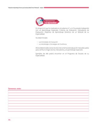 76
“Evaluación de AprendizajesTécnicos para Enseñanza MediaTécnico Profesional”- Unidad 4
Apliquemos
lo Aprendido
En el ejercicio que ha realizado en el subtema 4.1 y 4.2 ha estado trabajando
con un Aprendizaje Esperado, Criterios de Evaluación, Indicadores de
Evaluación, Objetivos de Aprendizaje Genérico de un Módulo de su
Especialidad.
Ha determinado:
•	 Las Actividades de Evaluación
•	 La metodología o Estrategias de Enseñanza
Ahoradeberáseleccionarelolosinstrumentosdeevaluaciónmásadecuados
para verificar el logro de los indicadores y el aprendizaje esperado.
Ejemplos de ello podrá encontrar en el Programa de Estudio de su
Especialidad.
Tomemos nota:
 