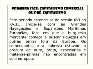 Primeira Fase: Capitalismo Comercial
ou Pré-Capitalismo
Este período estende-se do século XVI ao
XVIII. Inicia-se com as Grandes
Navegações e Expansões Marítimas
Européias, fase em que a burguesia
mercante começa a buscar riquezas em
outras terras fora da Europa. Os
comerciantes e a nobreza estavam a
procura de ouro, prata, especiarias e
matérias-primas não encontradas em
solo europeu.
 
