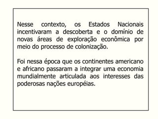 Nesse contexto, os Estados Nacionais
incentivaram a descoberta e o domínio de
novas áreas de exploração econômica por
meio do processo de colonização.
Foi nessa época que os continentes americano
e africano passaram a integrar uma economia
mundialmente articulada aos interesses das
poderosas nações européias.
 