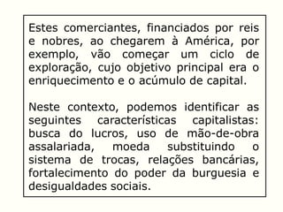 Estes comerciantes, financiados por reis
e nobres, ao chegarem à América, por
exemplo, vão começar um ciclo de
exploração, cujo objetivo principal era o
enriquecimento e o acúmulo de capital.
Neste contexto, podemos identificar as
seguintes características capitalistas:
busca do lucros, uso de mão-de-obra
assalariada, moeda substituindo o
sistema de trocas, relações bancárias,
fortalecimento do poder da burguesia e
desigualdades sociais.
 