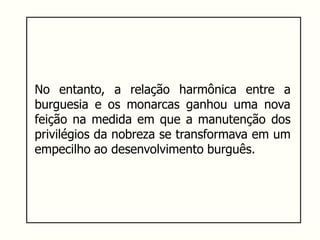 No entanto, a relação harmônica entre a
burguesia e os monarcas ganhou uma nova
feição na medida em que a manutenção dos
privilégios da nobreza se transformava em um
empecilho ao desenvolvimento burguês.
 