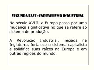 Segunda Fase: Capitalismo Industrial
No século XVIII, a Europa passa por uma
mudança significativa no que se refere ao
sistema de produção.
A Revolução Industrial, iniciada na
Inglaterra, fortalece o sistema capitalista
e solidifica suas raízes na Europa e em
outras regiões do mundo.
 