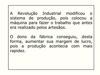 A Revolução Industrial modificou o
sistema de produção, pois colocou a
máquina para fazer o trabalho que antes
era realizado pelos artesãos.
O dono da fábrica conseguiu, desta
forma, aumentar sua margem de lucro,
pois a produção acontecia com mais
rapidez.
 
