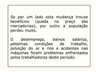 Se por um lado esta mudança trouxe
benefícios (queda no preço das
mercadorias), por outro a população
perdeu muito.
O desemprego, baixos salários,
péssimas condições de trabalho,
poluição do ar e rios e acidentes nas
máquinas foram problemas enfrentados
pelos trabalhadores deste período.
 