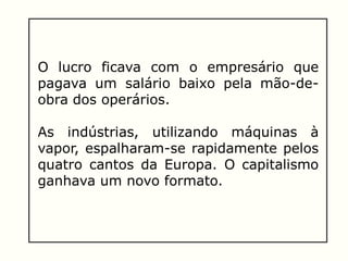O lucro ficava com o empresário que
pagava um salário baixo pela mão-de-
obra dos operários.
As indústrias, utilizando máquinas à
vapor, espalharam-se rapidamente pelos
quatro cantos da Europa. O capitalismo
ganhava um novo formato.
 