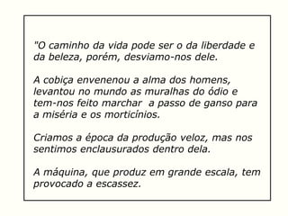 "O caminho da vida pode ser o da liberdade e
da beleza, porém, desviamo-nos dele.
A cobiça envenenou a alma dos homens,
levantou no mundo as muralhas do ódio e
tem-nos feito marchar a passo de ganso para
a miséria e os morticínios.
Criamos a época da produção veloz, mas nos
sentimos enclausurados dentro dela.
A máquina, que produz em grande escala, tem
provocado a escassez.
 