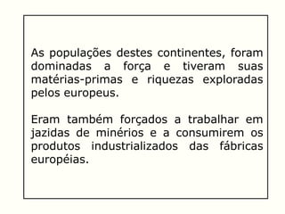 As populações destes continentes, foram
dominadas a força e tiveram suas
matérias-primas e riquezas exploradas
pelos europeus.
Eram também forçados a trabalhar em
jazidas de minérios e a consumirem os
produtos industrializados das fábricas
européias.
 