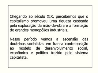 Chegando ao século XIX, percebemos que o
capitalismo promoveu uma riqueza custeada
pela exploração da mão-de-obra e a formação
de grandes monopólios industriais.
Nesse período vemos a ascensão das
doutrinas socialistas em franca contraposição
ao modelo de desenvolvimento social,
econômico e político trazido pelo sistema
capitalista.
 