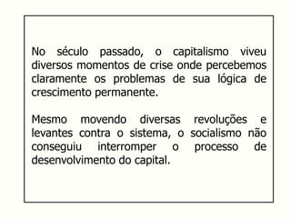 No século passado, o capitalismo viveu
diversos momentos de crise onde percebemos
claramente os problemas de sua lógica de
crescimento permanente.
Mesmo movendo diversas revoluções e
levantes contra o sistema, o socialismo não
conseguiu interromper o processo de
desenvolvimento do capital.
 