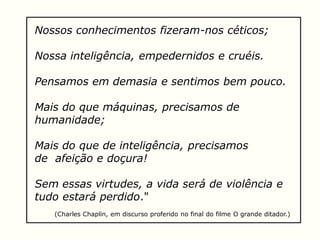 Nossos conhecimentos fizeram-nos céticos;
Nossa inteligência, empedernidos e cruéis.
Pensamos em demasia e sentimos bem pouco.
Mais do que máquinas, precisamos de
humanidade;
Mais do que de inteligência, precisamos
de afeição e doçura!
Sem essas virtudes, a vida será de violência e
tudo estará perdido."
(Charles Chaplin, em discurso proferido no final do filme O grande ditador.)
 