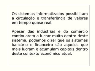 Os sistemas informatizados possibilitam
a circulação e transferência de valores
em tempo quase real.
Apesar das indústrias e do comércio
continuarem a lucrar muito dentro deste
sistema, podemos dizer que os sistemas
bancário e financeiro são aqueles que
mais lucram e acumulam capitais dentro
deste contexto econômico atual.
 