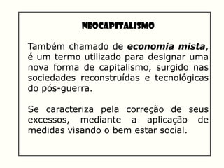 NEOCAPITALISMO
Também chamado de economia mista,
é um termo utilizado para designar uma
nova forma de capitalismo, surgido nas
sociedades reconstruídas e tecnológicas
do pós-guerra.
Se caracteriza pela correção de seus
excessos, mediante a aplicação de
medidas visando o bem estar social.
 
