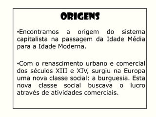 Origens
•Encontramos a origem do sistema
capitalista na passagem da Idade Média
para a Idade Moderna.
•Com o renascimento urbano e comercial
dos séculos XIII e XIV, surgiu na Europa
uma nova classe social: a burguesia. Esta
nova classe social buscava o lucro
através de atividades comerciais.
 