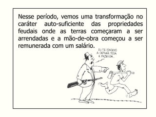 Nesse período, vemos uma transformação no
caráter auto-suficiente das propriedades
feudais onde as terras começaram a ser
arrendadas e a mão-de-obra começou a ser
remunerada com um salário.
 