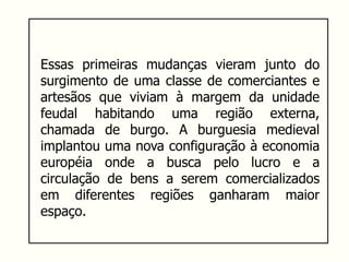 Essas primeiras mudanças vieram junto do
surgimento de uma classe de comerciantes e
artesãos que viviam à margem da unidade
feudal habitando uma região externa,
chamada de burgo. A burguesia medieval
implantou uma nova configuração à economia
européia onde a busca pelo lucro e a
circulação de bens a serem comercializados
em diferentes regiões ganharam maior
espaço.
 