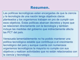 Resumen.
Las políticas tecnológicas estan encargadas de que la ciencia
y la tecnología de una nación tenga objetivos claros
planteados y los organismos trabajen en pro de cumplir con
esos objetivos. Estas políticas abarcan decretos y leyes que
se relacionen directamente con la tecnología y tambien
incluye las medidas del gobierno que indirectamente afecta
las PCT del país.
Venezuela lamentablemente no ha podido mantener una
política tecnológica estable que contribuya a el crecimiento
tecnológico del país y aunque cuenta con numerosos
organismos tecnológicos la mayoría no cumple con sus
objetivos y realizan actividades que no están relacionados con
la ciencia y tecnología .
 