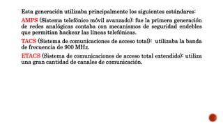 Esta generación utilizaba principalmente los siguientes estándares:
AMPS (Sistema telefónico móvil avanzado): fue la primera generación
de redes analógicas contaba con mecanismos de seguridad endebles
que permitían hackear las líneas telefónicas.
TACS (Sistema de comunicaciones de acceso total): utilizaba la banda
de frecuencia de 900 MHz.
ETACS (Sistema de comunicaciones de acceso total extendido): utiliza
una gran cantidad de canales de comunicación.
 