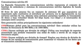 Comunicaciones móviles 2G
La Segunda Generación de comunicaciones móviles representa al conjunto de
familias de estándares y sistemas de comunicaciones móviles digitales de banda
estrecha.
El fruto de este proceso fue un conjunto de sistemas 2G que supusieron un
importante salto cualitativo al introducir por primera vez la digitalización en los
servicios móviles de voz. Además estos sistemas permitían también la transmisión
de datos a baja velocidad (desde 9,6 kbps hasta 14,4 kbps) y el intercambio de
mensajes entre usuarios.
Esta generación utiliza principalmente los siguientes estándares:
GSM(Sistema global para las comunicaciones móviles): Este estándar utiliza las
bandas de frecuencia de 900 MHz y de 1800 MHz.
CDMA (Acceso múltiple por división de código): Utiliza una tecnología de espectro
ensanchado que permite transmitir una señal de radio a través de un rango de
frecuencia amplio.
TDMA (Acceso múltiple por división de tiempo): Emplea una técnica de división de
tiempo de los canales de comunicación para aumentar el volumen de los datos que
se transmiten simultáneamente.
 