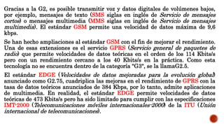 Gracias a la G2, es posible transmitir voz y datos digitales de volúmenes bajos,
por ejemplo, mensajes de texto (SMS siglas en inglés de Servicio de mensajes
cortos) o mensajes multimedia (MMS siglas en inglés de Servicio de mensajes
multimedia). El estándar GSM permite una velocidad de datos máxima de 9,6
kbps.
Se han hecho ampliaciones al estándar GSM con el fin de mejorar el rendimiento.
Una de esas extensiones es el servicio GPRS (Servicio general de paquetes de
radio) que permite velocidades de datos teóricas en el orden de los 114 Kbits/s
pero con un rendimiento cercano a los 40 Kbits/s en la práctica. Como esta
tecnología no se encuentra dentro de la categoría "G3", se la llamaG2.5.
El estándar EDGE (Velocidades de datos mejoradas para la evolución global)
anunciado como G2.75, cuadriplica las mejoras en el rendimiento de GPRS con la
tasa de datos teóricos anunciados de 384 Kbps, por lo tanto, admite aplicaciones
de multimedia. En realidad, el estándar EDGE permite velocidades de datos
teóricas de 473 Kbits/s pero ha sido limitado para cumplir con las especificaciones
IMT-2000 (Telecomunicaciones móviles internacionales-2000) de la ITU (Unión
internacional de telecomunicaciones).
 