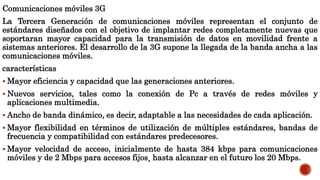 Comunicaciones móviles 3G
La Tercera Generación de comunicaciones móviles representan el conjunto de
estándares diseñados con el objetivo de implantar redes completamente nuevas que
soportaran mayor capacidad para la transmisión de datos en movilidad frente a
sistemas anteriores. El desarrollo de la 3G supone la llegada de la banda ancha a las
comunicaciones móviles.
características
 Mayor eficiencia y capacidad que las generaciones anteriores.
 Nuevos servicios, tales como la conexión de Pc a través de redes móviles y
aplicaciones multimedia.
 Ancho de banda dinámico, es decir, adaptable a las necesidades de cada aplicación.
 Mayor flexibilidad en términos de utilización de múltiples estándares, bandas de
frecuencia y compatibilidad con estándares predecesores.
 Mayor velocidad de acceso, inicialmente de hasta 384 kbps para comunicaciones
móviles y de 2 Mbps para accesos fijos¸ hasta alcanzar en el futuro los 20 Mbps.
 