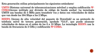 Esta generación utiliza principalmente los siguientes estándares:
UMTS (Sistema universal de telecomunicaciones móviles) y emplea codificación W-
CDMA(Acceso múltiple por división de código de banda ancha). La tecnología
UMTS usa bandas de 5 MHz para transferir voz y datos con velocidades de datos
que van desde los 384 Kbps a los 2 Mbps.
HSDPA (Acceso de alta velocidad del paquete de Downlink) es un protocolo de
telefonía móvil de tercera generación, apodado "G3.5", que puede alcanzar
velocidades de datos en el orden de los 8 a 10 Mbps. La tecnología HSDPA usa la
banda de frecuencia de 5 GHz y codificación W-CDMA.
 