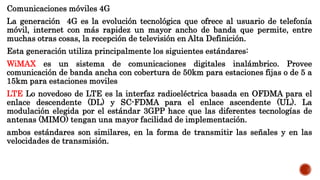 Comunicaciones móviles 4G
La generación 4G es la evolución tecnológica que ofrece al usuario de telefonía
móvil, internet con más rapidez un mayor ancho de banda que permite, entre
muchas otras cosas, la recepción de televisión en Alta Definición.
Esta generación utiliza principalmente los siguientes estándares:
WiMAX es un sistema de comunicaciones digitales inalámbrico. Provee
comunicación de banda ancha con cobertura de 50km para estaciones fijas o de 5 a
15km para estaciones moviles
LTE Lo novedoso de LTE es la interfaz radioeléctrica basada en OFDMA para el
enlace descendente (DL) y SC-FDMA para el enlace ascendente (UL). La
modulación elegida por el estándar 3GPP hace que las diferentes tecnologías de
antenas (MIMO) tengan una mayor facilidad de implementación.
ambos estándares son similares, en la forma de transmitir las señales y en las
velocidades de transmisión.
 