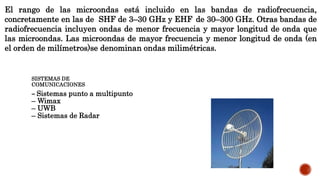 El rango de las microondas está incluido en las bandas de radiofrecuencia,
concretamente en las de SHF de 3–30 GHz y EHF de 30–300 GHz. Otras bandas de
radiofrecuencia incluyen ondas de menor frecuencia y mayor longitud de onda que
las microondas. Las microondas de mayor frecuencia y menor longitud de onda (en
el orden de milímetros)se denominan ondas milimétricas.
SISTEMAS DE
COMUNICACIONES
– Sistemas punto a multipunto
– Wimax
– UWB
– Sistemas de Radar
 