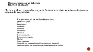 DIFICULTADES PRESENTES EN LA TRANSMISIÓNConsideraciones que debemos
tener en un enlace:
El clima y el terreno son los mayores factores a considerar antes de instalar un
sistema de microondas.
En resumen, en un radioenlace se dan
pérdidas por:
Espacio libre
Difracción
Reflexión
Refracción
Absorción
Desvanecimientos
Desajustes de ángulos
Lluvias
Gases y vapores
Difracción por zonas de Fresnel (atenuación por obstáculo)
Desvanecimiento por múltiple trayectoria (formación de ductos)
 
