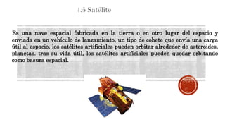 Es una nave espacial fabricada en la tierra o en otro lugar del espacio y
enviada en un vehículo de lanzamiento, un tipo de cohete que envía una carga
útil al espacio. los satélites artificiales pueden orbitar alrededor de asteroides,
planetas. tras su vida útil, los satélites artificiales pueden quedar orbitando
como basura espacial.
 