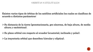 Existen varios tipos de órbitas de los satélites artificiales los cuales se clasifican de
acuerdo a distintos parámetros:
Su distancia de la tierra (geoestacionaria, geo síncrona, de baja altura, de media
altura y excéntricas).
Su plano orbital con respecto al ecuador (ecuatorial, inclinada y polar).
La trayectoria orbital que describen (circular y elíptica).
 