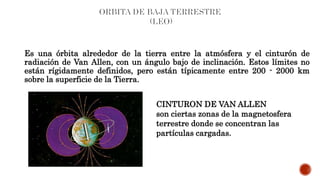 Es una órbita alrededor de la tierra entre la atmósfera y el cinturón de
radiación de Van Allen, con un ángulo bajo de inclinación. Estos límites no
están rígidamente definidos, pero están típicamente entre 200 - 2000 km
sobre la superficie de la Tierra.
CINTURON DE VAN ALLEN
son ciertas zonas de la magnetosfera
terrestre donde se concentran las
partículas cargadas.
 