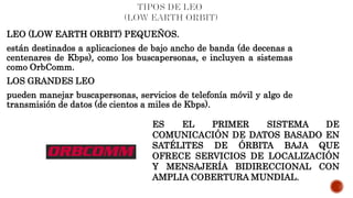 LEO (LOW EARTH ORBIT) PEQUEÑOS.
están destinados a aplicaciones de bajo ancho de banda (de decenas a
centenares de Kbps), como los buscapersonas, e incluyen a sistemas
como OrbComm.
LOS GRANDES LEO
pueden manejar buscapersonas, servicios de telefonía móvil y algo de
transmisión de datos (de cientos a miles de Kbps).
ES EL PRIMER SISTEMA DE
COMUNICACIÓN DE DATOS BASADO EN
SATÉLITES DE ÓRBITA BAJA QUE
OFRECE SERVICIOS DE LOCALIZACIÓN
Y MENSAJERÍA BIDIRECCIONAL CON
AMPLIA COBERTURA MUNDIAL.
 