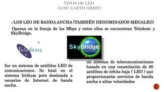 LOS LEO DE BANDA ANCHA (TAMBIÉN DENOMINADOS MEGALEO)
Operan en la franja de los Mbps y entre ellos se encuentran Teledesic y
SkyBridge.
fue un sistema de satélites LEO de
comunicaciones. Se basó en el
sistema Iridium pero destinada a
usuarios de Internet de banda
ancha.
un sistema de telecomunicaciones
basado en una constelación de 80
satélites de órbita baja ( LEO ) que
proporcionarán servicios de banda
ancha a altas velocidades
 